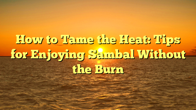 How to Tame the Heat: Tips for Enjoying Sambal Without the Burn