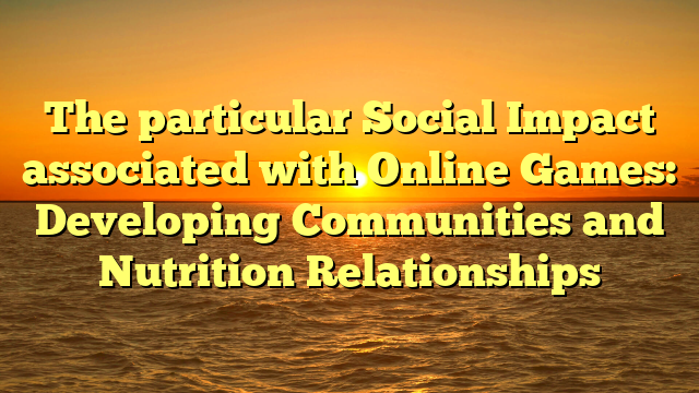 The particular Social Impact associated with Online Games: Developing Communities and Nutrition Relationships